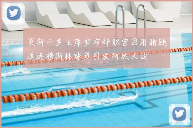 莫斯卡多主席宣布辞职曾因用猪腿追逐穆斯林球员引发轩然大波