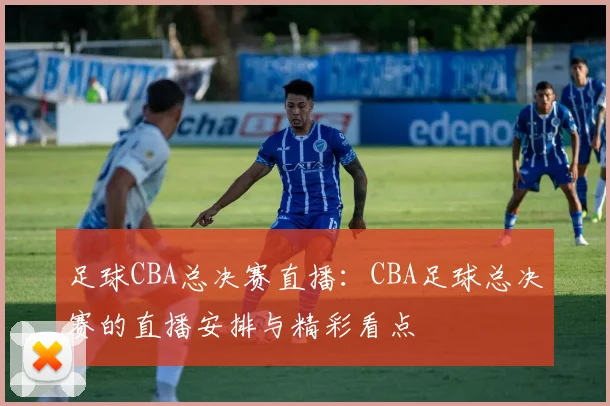 足球CBA总决赛直播：CBA足球总决赛的直播安排与精彩看点