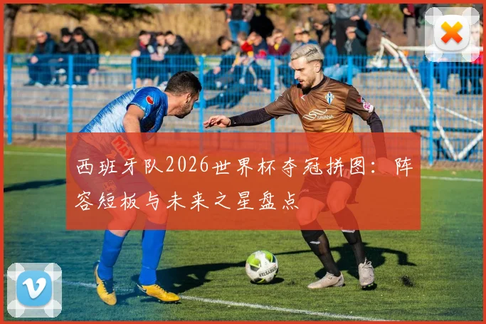 西班牙队2026世界杯夺冠拼图：阵容短板与未来之星盘点