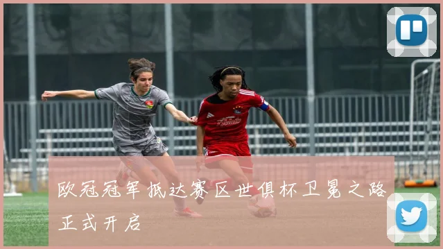 欧冠冠军抵达赛区世俱杯卫冕之路正式开启